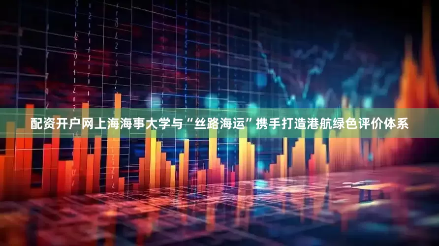 配资开户网上海海事大学与“丝路海运”携手打造港航绿色评价体系