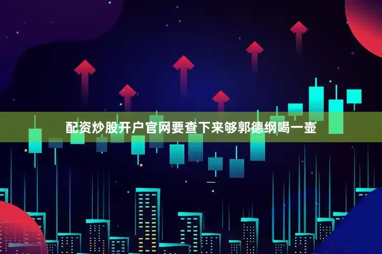 配资炒股开户官网要查下来够郭德纲喝一壶