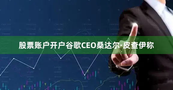 股票账户开户谷歌CEO桑达尔·皮查伊称
