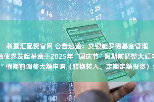 利赢汇配资官网 公告速递：交银施罗德基金管理有限公司关于交银纯债债券发起基金于2025年“国庆节”假期前调整大额申购（转换转入、定期定额投资）业务限额