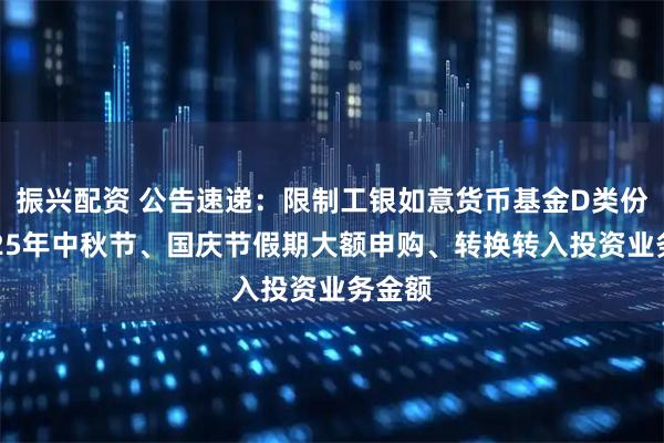 振兴配资 公告速递：限制工银如意货币基金D类份额2025年中秋节、国庆节假期大额申购、转换转入投资业务金额