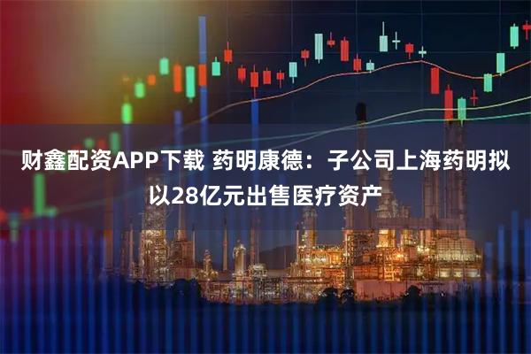 财鑫配资APP下载 药明康德：子公司上海药明拟以28亿元出售医疗资产