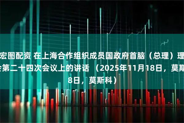 宏图配资 在上海合作组织成员国政府首脑（总理）理事会第二十四次会议上的讲话 （2025年11月18日，莫斯科）