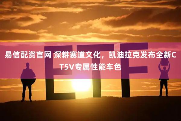 易信配资官网 深耕赛道文化，凯迪拉克发布全新CT5V专属性能车色