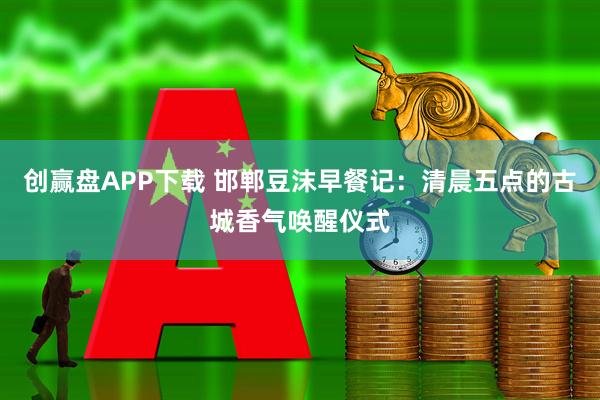 创赢盘APP下载 邯郸豆沫早餐记：清晨五点的古城香气唤醒仪式