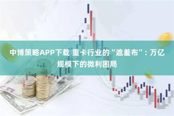 中博策略APP下载 重卡行业的“遮羞布”: 万亿规模下的微利困局