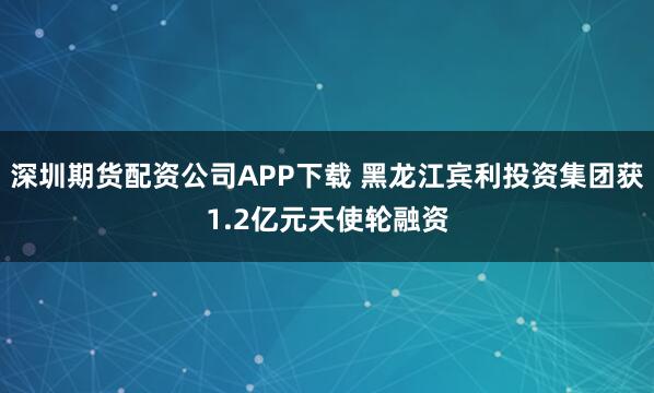 深圳期货配资公司APP下载 黑龙江宾利投资集团获1.2亿元天使轮融资