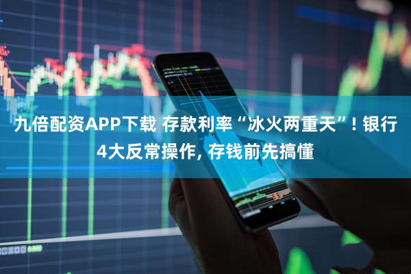 九倍配资APP下载 存款利率“冰火两重天”! 银行4大反常操作, 存钱前先搞懂
