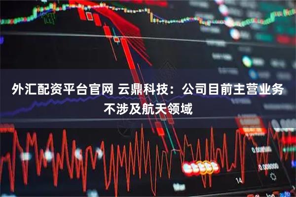 外汇配资平台官网 云鼎科技：公司目前主营业务不涉及航天领域