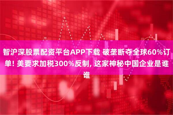 智沪深股票配资平台APP下载 破垄断夺全球60%订单! 美要求加税300%反制, 这家神秘中国企业是谁