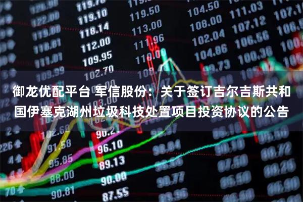 御龙优配平台 军信股份：关于签订吉尔吉斯共和国伊塞克湖州垃圾科技处置项目投资协议的公告