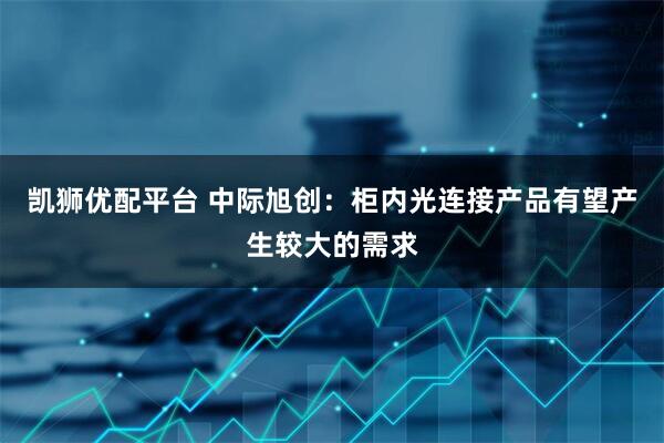 凯狮优配平台 中际旭创：柜内光连接产品有望产生较大的需求