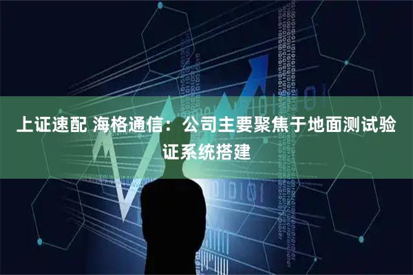 上证速配 海格通信：公司主要聚焦于地面测试验证系统搭建