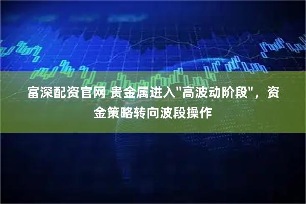富深配资官网 贵金属进入"高波动阶段"，资金策略转向波段操作