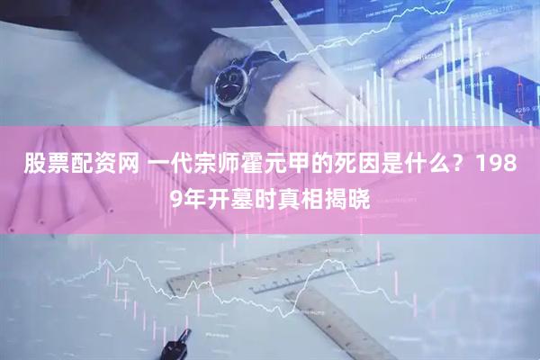 股票配资网 一代宗师霍元甲的死因是什么？1989年开墓时真相揭晓