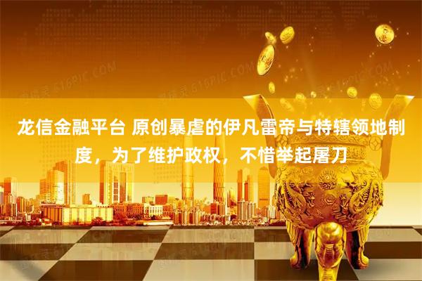 龙信金融平台 原创暴虐的伊凡雷帝与特辖领地制度，为了维护政权，不惜举起屠刀