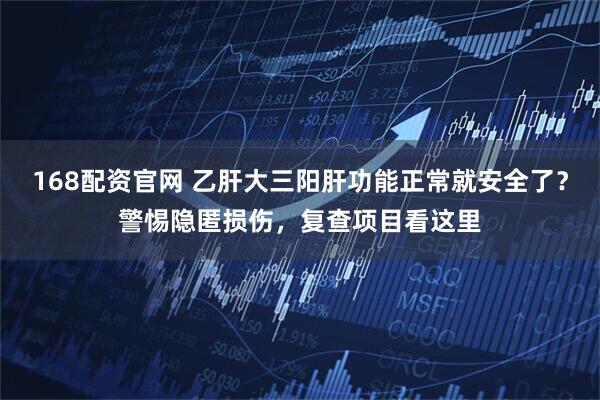 168配资官网 乙肝大三阳肝功能正常就安全了?警惕隐匿损伤,复查项目看这里