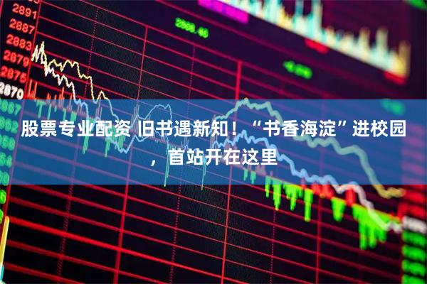 股票专业配资 旧书遇新知!“书香海淀”进校园,首站开在这里