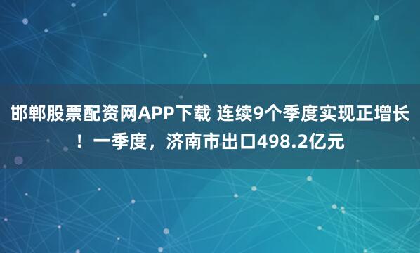 邯郸股票配资网APP下载 连续9个季度实现正增长！一季度，济南市出口498.2亿元